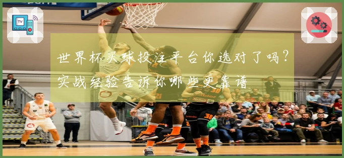 世界杯买球投注平台你选对了吗？实战经验告诉你哪些更靠谱